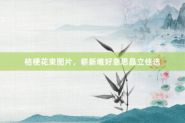 桔梗花束图片，崭新唯好意思矗立佳选