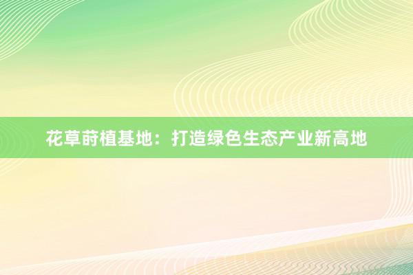 花草莳植基地:打造绿色生态产业新高地